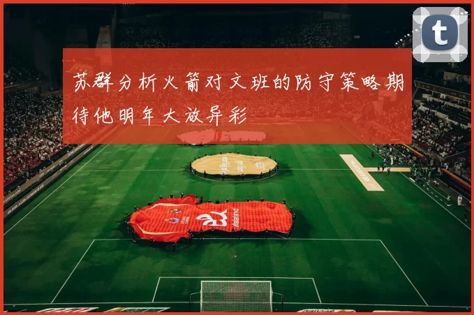苏群分析火箭对文班的防守策略期待他明年大放异彩