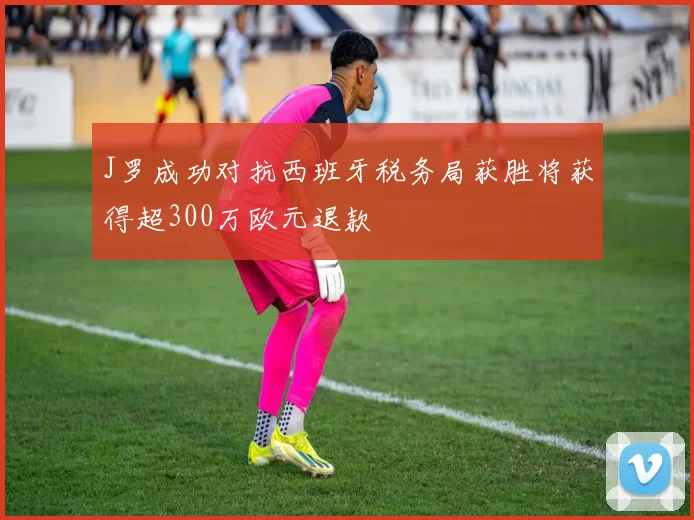 J罗成功对抗西班牙税务局获胜将获得超300万欧元退款
