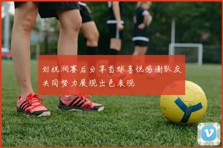 刘祝润赛后分享首球喜悦感谢队友共同努力展现出色表现
