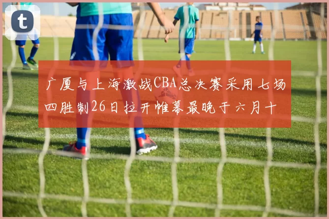 广厦与上海激战CBA总决赛采用七场四胜制26日拉开帷幕最晚于六月十一日落幕