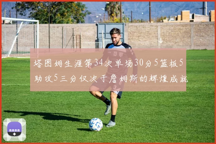 塔图姆生涯第34次单场30分5篮板5助攻5三分仅次于詹姆斯的辉煌成就
