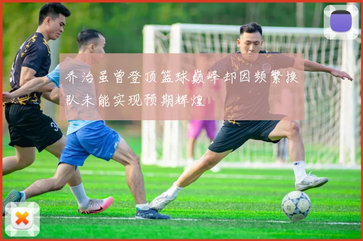 乔治虽曾登顶篮球巅峰却因频繁换队未能实现预期辉煌