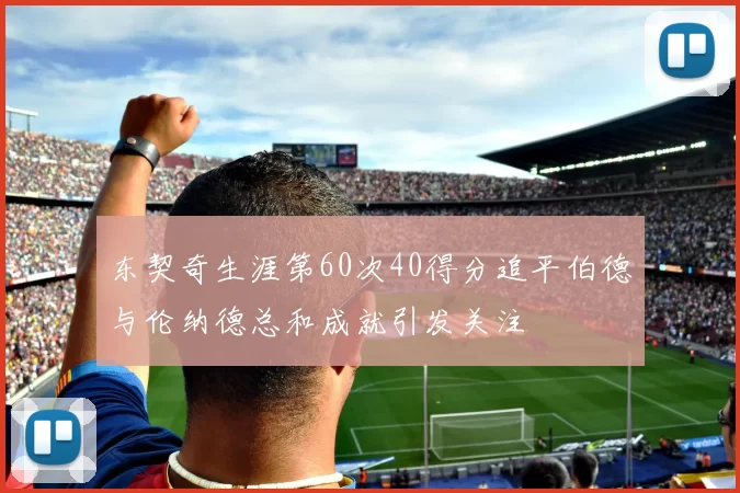 东契奇生涯第60次40得分追平伯德与伦纳德总和成就引发关注