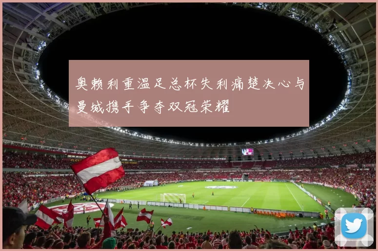 奥赖利重温足总杯失利痛楚决心与曼城携手争夺双冠荣耀