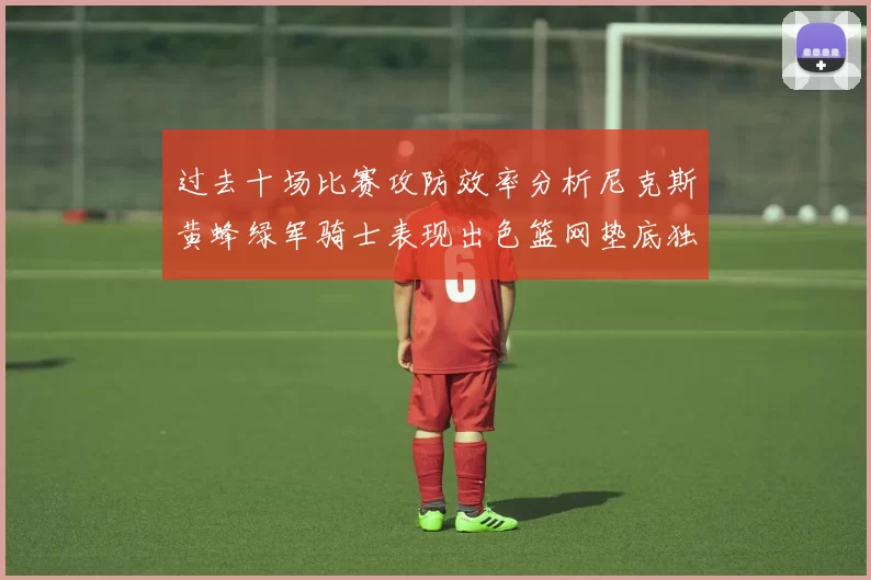 过去十场比赛攻防效率分析尼克斯黄蜂绿军骑士表现出色篮网垫底独占鳌头
