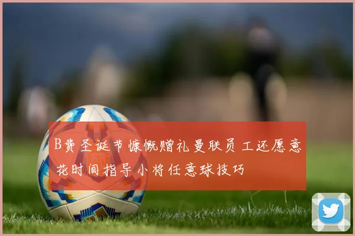 B费圣诞节慷慨赠礼曼联员工还愿意花时间指导小将任意球技巧