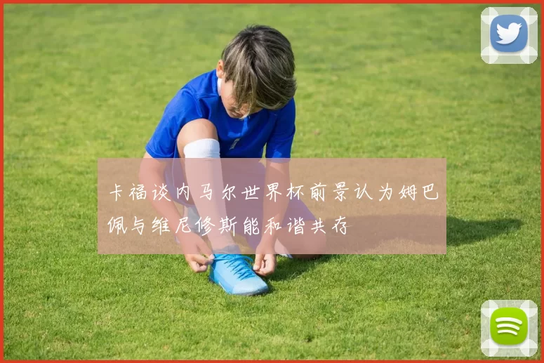 卡福谈内马尔世界杯前景认为姆巴佩与维尼修斯能和谐共存