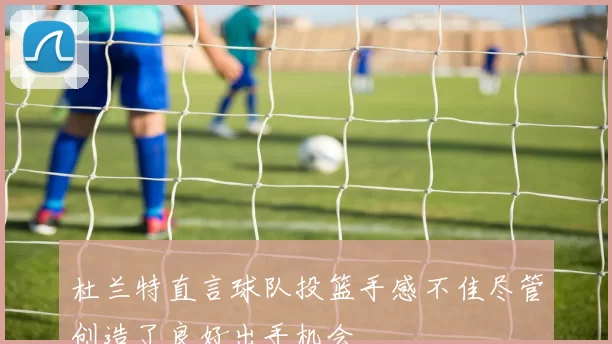 杜兰特直言球队投篮手感不佳尽管创造了良好出手机会