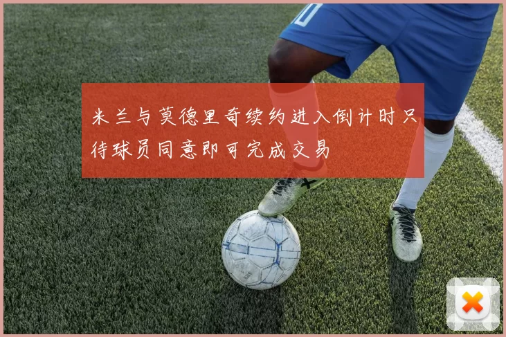 米兰与莫德里奇续约进入倒计时只待球员同意即可完成交易
