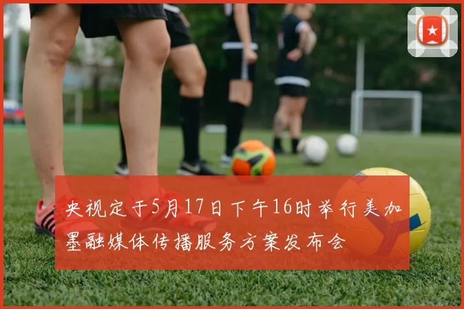 央视定于5月17日下午16时举行美加墨融媒体传播服务方案发布会