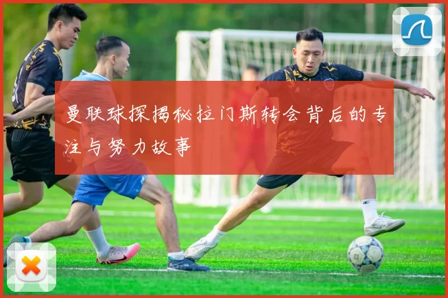 曼联球探揭秘拉门斯转会背后的专注与努力故事