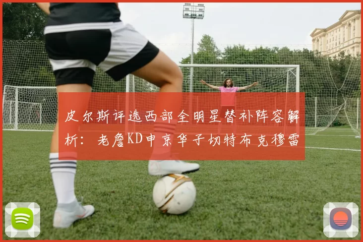 皮尔斯评选西部全明星替补阵容解析：老詹KD申京华子切特布克穆雷的实力对比
