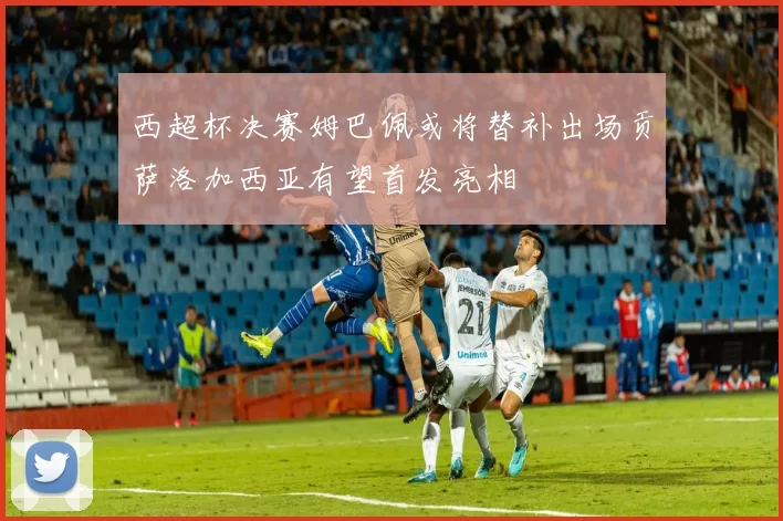 西超杯决赛姆巴佩或将替补出场贡萨洛加西亚有望首发亮相