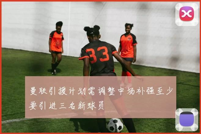 曼联引援计划需调整中场补强至少要引进三名新球员